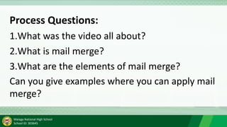 Malaga National High School
School ID: 303645
Process Questions:
1.What was the video all about?
2.What is mail merge?
3.What are the elements of mail merge?
Can you give examples where you can apply mail
merge?
 