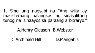 1. Sino ang nagsabi na “Ang wika ay
masistemang balangkas ng sinasalitang
tunog na isinaayos sa paraang arbitraryo.”
A.Henry Gleason B.Webster
C.Archibald Hill D.Mangahis
 