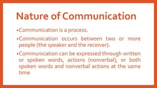 Nature of Communication
•Communication is a process.
•Communication occurs between two or more
people (the speaker and the receiver).
•Communication can be expressed through written
or spoken words, actions (nonverbal), or both
spoken words and nonverbal actions at the same
time
 