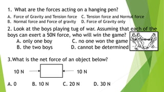 1. What are the forces acting on a hanging pen?
A. Force of Gravity and Tension force C. Tension force and Normal force
B. Normal force and Force of gravity D. Force of Gravity only
2. Look at the boys playing tug of war. Assuming that each of the
boys can exert a 50N force, who will win the game?
A. only one boy C. no one won the game
B. the two boys D. cannot be determined
3.What is the net force of an object below?
10 N 10 N
A. 0 B. 10 N C. 20 N D. 30 N
 