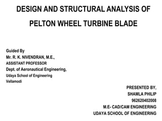 Guided By
Mr. R. K. NIVENDRAN, M.E.,
ASSISTANT PROFESSOR
Dept. of Aeronautical Engineering,
Udaya School of Engineering
Vellamodi
PRESENTED BY,
SHAMLA PHILIP
962620402008
M.E- CAD/CAM ENGINEERING
UDAYA SCHOOL OF ENGINEERING
DESIGN AND STRUCTURAL ANALYSIS OF
PELTON WHEEL TURBINE BLADE
 
