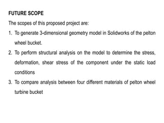 FUTURE SCOPE
The scopes of this proposed project are:
1. To generate 3-dimensional geometry model in Solidworks of the pelton
wheel bucket.
2. To perform structural analysis on the model to determine the stress,
deformation, shear stress of the component under the static load
conditions
3. To compare analysis between four different materials of pelton wheel
turbine bucket
 