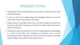 PROPOSED SYSTEM
 Steganography is the art of hiding information and an effort to conceal the existence of the
embedded information.
 It serves as a better way of securing message than cryptography which only conceals the
content of the message not the existence of the message.
 Original message is being hidden within a carrier such that the changes so occurred in the
carrier are not observable. In this paper we will discuss how digital images can be used as a
carrier to hide messages.
 This paper also analyses the performance of some of the steganography tools. Steganography
is a useful tool that allows covert transmission of information over an over the
communications channel. Combining secret image with the carrier image gives the hidden
image. The hidden image is difficult to detect without retrieval
 