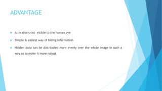ADVANTAGE
 Alterations not visible to the human eye
 Simple & easiest way of hiding Information
 Hidden data can be distributed more evenly over the whole image in such a
way as to make it more robust
 
