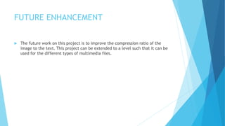 FUTURE ENHANCEMENT
 The future work on this project is to improve the compression ratio of the
image to the text. This project can be extended to a level such that it can be
used for the different types of multimedia files.
 