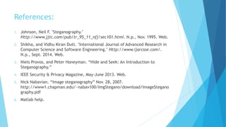 References:
1. Johnson, Neil F. "Steganography."
Http://www.jjtc.com/pub/tr_95_11_nfj/sec101.html. N.p., Nov. 1995. Web.
2. Shikha, and Vidhu Kiran Dutt. "International Journal of Advanced Research in
Computer Science and Software Engineering." Http://www.ijarcsse.com/.
N.p., Sept. 2014. Web.
3. Niels Provos, and Peter Honeyman. “Hide and Seek: An Introduction to
Steganography.”
4. IEEE Security & Privacy Magazine, May-June 2013. Web.
5. Nick Nabavian. “Image steganography” Nov. 28, 2007.
http://www1.chapman.edu/~nabav100/ImgStegano/download/ImageStegano
graphy.pdf
6. Matlab help.
 