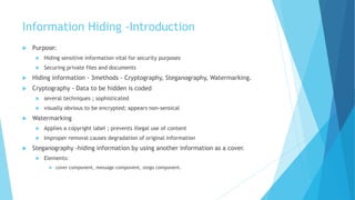 Information Hiding -Introduction
 Purpose:
 Hiding sensitive information vital for security purposes
 Securing private files and documents
 Hiding information - 3methods - Cryptography, Steganography, Watermarking.
 Cryptography - Data to be hidden is coded
 several techniques ; sophisticated
 visually obvious to be encrypted; appears non-sensical
 Watermarking
 Applies a copyright label ; prevents illegal use of content
 Improper removal causes degradation of original information
 Steganography -hiding information by using another information as a cover.
 Elements:
 cover component, message component, stego component.
 