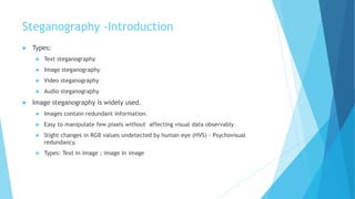 Steganography -Introduction
 Types:
 Text steganography
 Image steganography
 Video steganography
 Audio steganography
 Image steganography is widely used.
 Images contain redundant information.
 Easy to manipulate few pixels without affecting visual data observably
 Slight changes in RGB values undetected by human eye (HVS) - Psychovisual
redundancy.
 Types: Text in image ; image in image
 