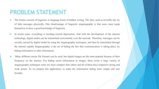 PROBLEM STATEMENT
 The former consists of linguistic or language forms of hidden writing. The later, such as invisible ink, try
of hide messages physically. One disadvantage of linguistic steganography is that users must equip
themselves to have a good knowledge of linguistry.
 In recent years, everything is trending toward digitization. And with the development of the internet
technology, digital media can be transmitted conveniently over the network. Therefore, messages can be
secretly carried by digital media by using the steganography techniques, and then be transmitted through
the internet rapidly Steganography is the art of hiding the fact that communication is taking place, by
hiding information in other information.
 Many different carrier file formats can be used, but digital images are the most popular because of their
frequency on the internet. For hiding secret information in images, there exists a large variety of
steganography techniques some are more complex than others and all of them have respective strong and
weak points. So we prepare this application, to make the information hiding more simple and user
friendly.
 