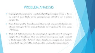 PROBLEM ANALYSIS
 Steganography takes cryptography a step farther by hiding an encrypted message so that no
one suspects it exists. Ideally, anyone scanning your data will fail to know it contains
encrypted data.
 Data is first encrypted by the usual means and then inserted, using a special algorithm, into
redundant (that is, provided but unneeded) data that is part of a particular file format such as
a JPEG image.
 Think of all the bits that represent the same color pixels repeated in a row. By applying the
encrypted data to this redundant data in some random or non-conspicuous way, the result will
be data that appears to have the "noise" patterns of regular, non- encrypted data. A trademark
or other identifying symbol hidden in software code is sometimes known as a watermark.
 