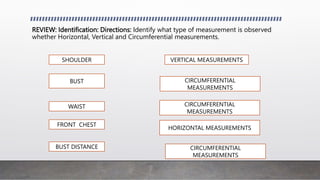 REVIEW: Identification: Directions: Identify what type of measurement is observed
whether Horizontal, Vertical and Circumferential measurements.
SHOULDER VERTICAL MEASUREMENTS
BUST CIRCUMFERENTIAL
MEASUREMENTS
WAIST CIRCUMFERENTIAL
MEASUREMENTS
FRONT CHEST
HORIZONTAL MEASUREMENTS
BUST DISTANCE CIRCUMFERENTIAL
MEASUREMENTS
 