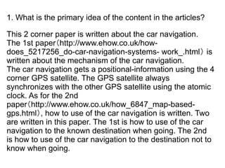 1. What is the primary idea of the content in the articles?

This 2 corner paper is written about the car navigation.
The 1st paper（http://www.ehow.co.uk/how-
does_5217256_do-car-navigation-systems- work_.html） is
written about the mechanism of the car navigation.
The car navigation gets a positional-information using the 4
corner GPS satellite. The GPS satellite always
synchronizes with the other GPS satellite using the atomic
clock. As for the 2nd
paper（http://www.ehow.co.uk/how_6847_map-based-
gps.html）, how to use of the car navigation is written. Two
are written in this paper. The 1st is how to use of the car
navigation to the known destination when going. The 2nd
is how to use of the car navigation to the destination not to
know when going.
 