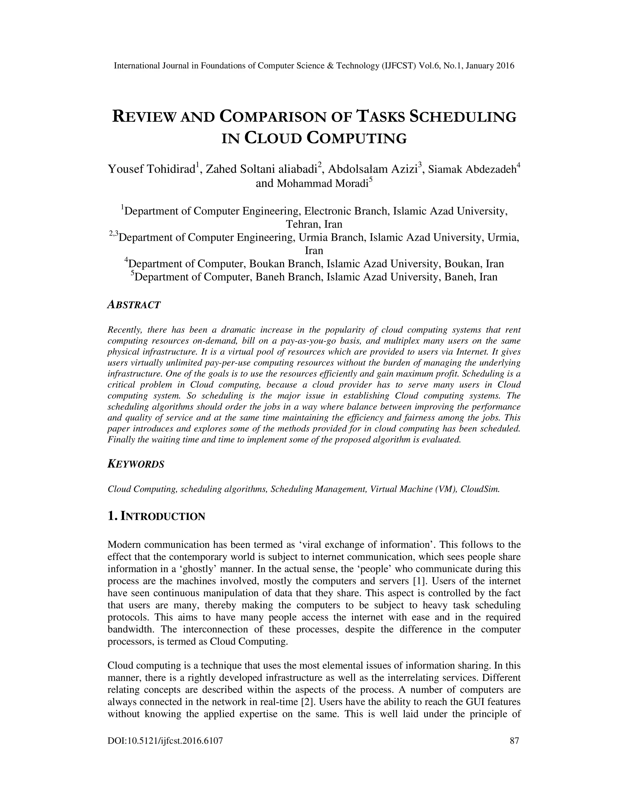 International Journal in Foundations of Computer Science & Technology (IJFCST) Vol.6, No.1, January 2016
DOI:10.5121/ijfcst.2016.6107 87
REVIEW AND COMPARISON OF TASKS SCHEDULING
IN CLOUD COMPUTING
Yousef Tohidirad1
, Zahed Soltani aliabadi2
, Abdolsalam Azizi3
, Siamak Abdezadeh4
and Mohammad Moradi5
1
Department of Computer Engineering, Electronic Branch, Islamic Azad University,
Tehran, Iran
2,3
Department of Computer Engineering, Urmia Branch, Islamic Azad University, Urmia,
Iran
4
Department of Computer, Boukan Branch, Islamic Azad University, Boukan, Iran
5
Department of Computer, Baneh Branch, Islamic Azad University, Baneh, Iran
ABSTRACT
Recently, there has been a dramatic increase in the popularity of cloud computing systems that rent
computing resources on-demand, bill on a pay-as-you-go basis, and multiplex many users on the same
physical infrastructure. It is a virtual pool of resources which are provided to users via Internet. It gives
users virtually unlimited pay-per-use computing resources without the burden of managing the underlying
infrastructure. One of the goals is to use the resources efficiently and gain maximum profit. Scheduling is a
critical problem in Cloud computing, because a cloud provider has to serve many users in Cloud
computing system. So scheduling is the major issue in establishing Cloud computing systems. The
scheduling algorithms should order the jobs in a way where balance between improving the performance
and quality of service and at the same time maintaining the efficiency and fairness among the jobs. This
paper introduces and explores some of the methods provided for in cloud computing has been scheduled.
Finally the waiting time and time to implement some of the proposed algorithm is evaluated.
KEYWORDS
Cloud Computing, scheduling algorithms, Scheduling Management, Virtual Machine (VM), CloudSim.
1. INTRODUCTION
Modern communication has been termed as ‘viral exchange of information’. This follows to the
effect that the contemporary world is subject to internet communication, which sees people share
information in a ‘ghostly’ manner. In the actual sense, the ‘people’ who communicate during this
process are the machines involved, mostly the computers and servers [1]. Users of the internet
have seen continuous manipulation of data that they share. This aspect is controlled by the fact
that users are many, thereby making the computers to be subject to heavy task scheduling
protocols. This aims to have many people access the internet with ease and in the required
bandwidth. The interconnection of these processes, despite the difference in the computer
processors, is termed as Cloud Computing.
Cloud computing is a technique that uses the most elemental issues of information sharing. In this
manner, there is a rightly developed infrastructure as well as the interrelating services. Different
relating concepts are described within the aspects of the process. A number of computers are
always connected in the network in real-time [2]. Users have the ability to reach the GUI features
without knowing the applied expertise on the same. This is well laid under the principle of
 
