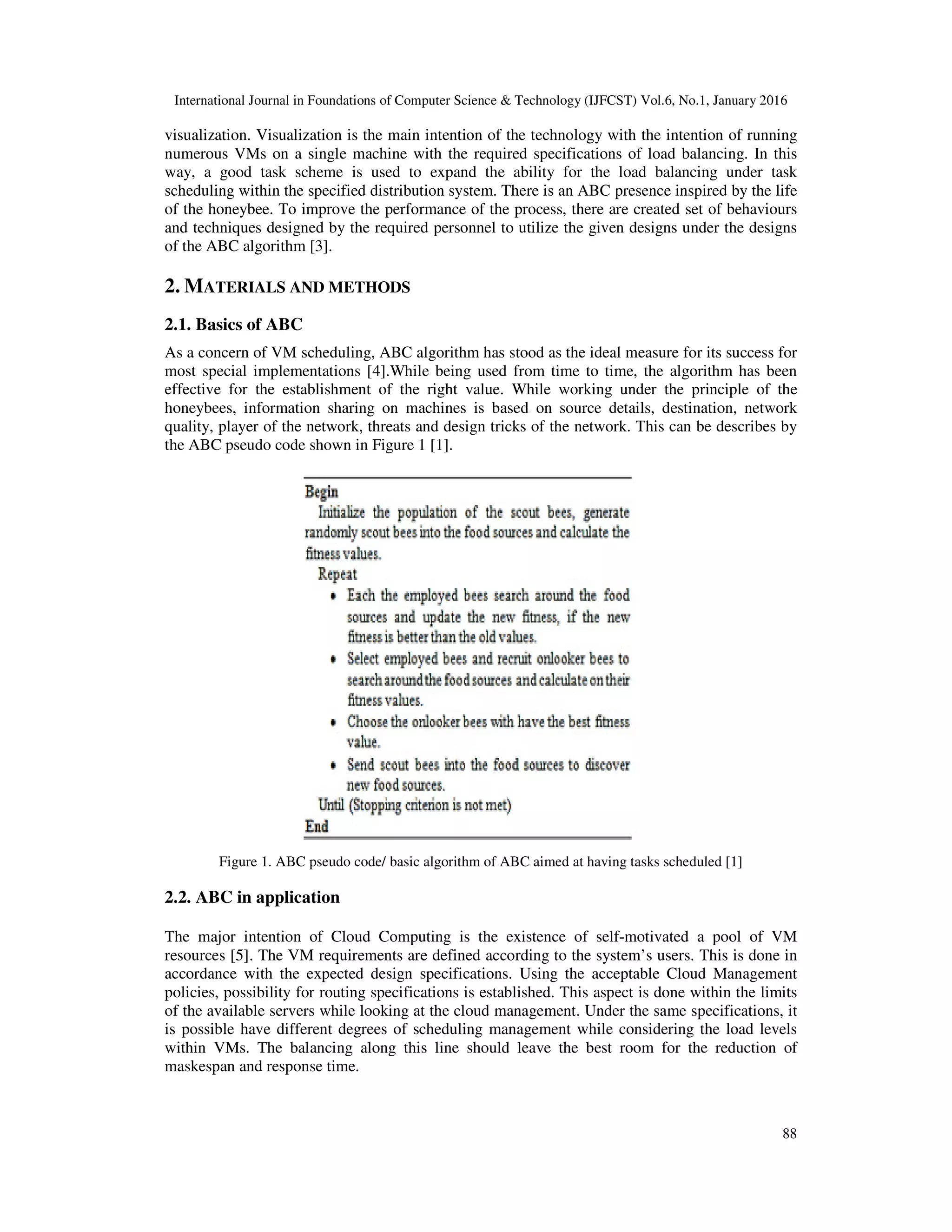 International Journal in Foundations of Computer Science & Technology (IJFCST) Vol.6, No.1, January 2016
88
visualization. Visualization is the main intention of the technology with the intention of running
numerous VMs on a single machine with the required specifications of load balancing. In this
way, a good task scheme is used to expand the ability for the load balancing under task
scheduling within the specified distribution system. There is an ABC presence inspired by the life
of the honeybee. To improve the performance of the process, there are created set of behaviours
and techniques designed by the required personnel to utilize the given designs under the designs
of the ABC algorithm [3].
2. MATERIALS AND METHODS
2.1. Basics of ABC
As a concern of VM scheduling, ABC algorithm has stood as the ideal measure for its success for
most special implementations [4].While being used from time to time, the algorithm has been
effective for the establishment of the right value. While working under the principle of the
honeybees, information sharing on machines is based on source details, destination, network
quality, player of the network, threats and design tricks of the network. This can be describes by
the ABC pseudo code shown in Figure 1 [1].
Figure 1. ABC pseudo code/ basic algorithm of ABC aimed at having tasks scheduled [1]
2.2. ABC in application
The major intention of Cloud Computing is the existence of self-motivated a pool of VM
resources [5]. The VM requirements are defined according to the system’s users. This is done in
accordance with the expected design specifications. Using the acceptable Cloud Management
policies, possibility for routing specifications is established. This aspect is done within the limits
of the available servers while looking at the cloud management. Under the same specifications, it
is possible have different degrees of scheduling management while considering the load levels
within VMs. The balancing along this line should leave the best room for the reduction of
maskespan and response time.
 