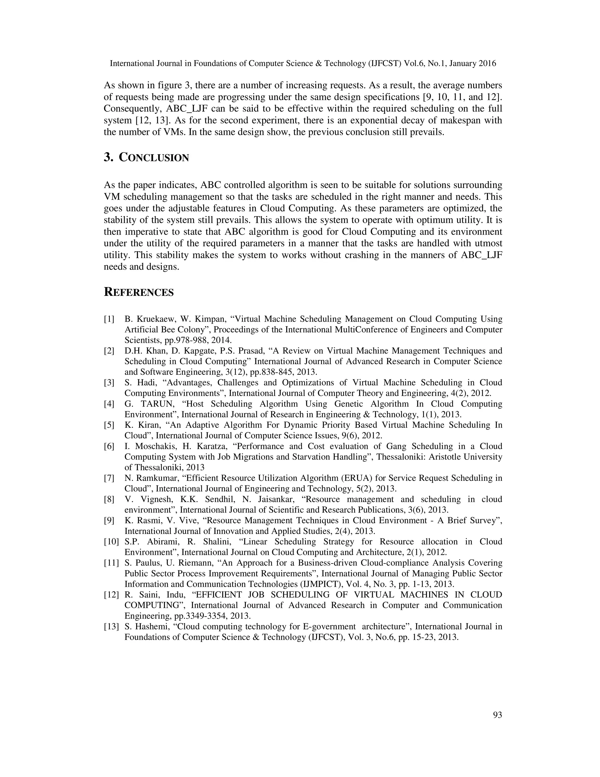 International Journal in Foundations of Computer Science & Technology (IJFCST) Vol.6, No.1, January 2016
93
As shown in figure 3, there are a number of increasing requests. As a result, the average numbers
of requests being made are progressing under the same design specifications [9, 10, 11, and 12].
Consequently, ABC_LJF can be said to be effective within the required scheduling on the full
system [12, 13]. As for the second experiment, there is an exponential decay of makespan with
the number of VMs. In the same design show, the previous conclusion still prevails.
3. CONCLUSION
As the paper indicates, ABC controlled algorithm is seen to be suitable for solutions surrounding
VM scheduling management so that the tasks are scheduled in the right manner and needs. This
goes under the adjustable features in Cloud Computing. As these parameters are optimized, the
stability of the system still prevails. This allows the system to operate with optimum utility. It is
then imperative to state that ABC algorithm is good for Cloud Computing and its environment
under the utility of the required parameters in a manner that the tasks are handled with utmost
utility. This stability makes the system to works without crashing in the manners of ABC_LJF
needs and designs.
REFERENCES
[1] B. Kruekaew, W. Kimpan, “Virtual Machine Scheduling Management on Cloud Computing Using
Artificial Bee Colony”, Proceedings of the International MultiConference of Engineers and Computer
Scientists, pp.978-988, 2014.
[2] D.H. Khan, D. Kapgate, P.S. Prasad, “A Review on Virtual Machine Management Techniques and
Scheduling in Cloud Computing” International Journal of Advanced Research in Computer Science
and Software Engineering, 3(12), pp.838-845, 2013.
[3] S. Hadi, “Advantages, Challenges and Optimizations of Virtual Machine Scheduling in Cloud
Computing Environments”, International Journal of Computer Theory and Engineering, 4(2), 2012.
[4] G. TARUN, “Host Scheduling Algorithm Using Genetic Algorithm In Cloud Computing
Environment”, International Journal of Research in Engineering & Technology, 1(1), 2013.
[5] K. Kiran, “An Adaptive Algorithm For Dynamic Priority Based Virtual Machine Scheduling In
Cloud”, International Journal of Computer Science Issues, 9(6), 2012.
[6] I. Moschakis, H. Karatza, “Performance and Cost evaluation of Gang Scheduling in a Cloud
Computing System with Job Migrations and Starvation Handling”, Thessaloniki: Aristotle University
of Thessaloniki, 2013
[7] N. Ramkumar, “Efficient Resource Utilization Algorithm (ERUA) for Service Request Scheduling in
Cloud”, International Journal of Engineering and Technology, 5(2), 2013.
[8] V. Vignesh, K.K. Sendhil, N. Jaisankar, “Resource management and scheduling in cloud
environment”, International Journal of Scientific and Research Publications, 3(6), 2013.
[9] K. Rasmi, V. Vive, “Resource Management Techniques in Cloud Environment - A Brief Survey”,
International Journal of Innovation and Applied Studies, 2(4), 2013.
[10] S.P. Abirami, R. Shalini, “Linear Scheduling Strategy for Resource allocation in Cloud
Environment”, International Journal on Cloud Computing and Architecture, 2(1), 2012.
[11] S. Paulus, U. Riemann, “An Approach for a Business-driven Cloud-compliance Analysis Covering
Public Sector Process Improvement Requirements”, International Journal of Managing Public Sector
Information and Communication Technologies (IJMPICT), Vol. 4, No. 3, pp. 1-13, 2013.
[12] R. Saini, Indu, “EFFICIENT JOB SCHEDULING OF VIRTUAL MACHINES IN CLOUD
COMPUTING”, International Journal of Advanced Research in Computer and Communication
Engineering, pp.3349-3354, 2013.
[13] S. Hashemi, “Cloud computing technology for E-government architecture”, International Journal in
Foundations of Computer Science & Technology (IJFCST), Vol. 3, No.6, pp. 15-23, 2013.
 