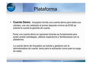 Plataforma
• Cuenta Demo: Anyoption brinda una cuenta demo para todos sus
clientes, una vez realizado el primer deposito mínimo de $100 se
solicita la cuenta la gerente de cuenta.
Tener una cuenta demo en opciones binarias es fundamental para
poder probar estrategias, obtener experiencia y familiarizarse con la
plataforma.
La cuenta demo de Anyoption se solicita y gestiona con la
administradora de cuenta, tanto para la activación como para la carga
de saldo.
Opciones Binarias Cuenta Demo . com
 
