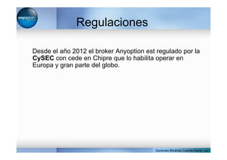 Regulaciones
Desde el año 2012 el broker Anyoption est regulado por la
CySEC con cede en Chipre que lo habilita operar en
Europa y gran parte del globo.
Opciones Binarias Cuenta Demo . com
 