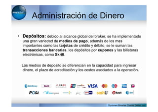 Administración de Dinero
• Depósitos: debido al alcance global del broker, se ha implementado
una gran variedad de medios de pago, además de los mas
importantes como las tarjetas de crédito y débito, se le suman las
transacciones bancarias, los depósitos por cupones y las billeteras
electrónicas, como Skrill.
Los medios de deposito se diferencian en la capacidad para ingresar
dinero, el plazo de acreditación y los costos asociados a la operación.
Opciones Binarias Cuenta Demo . com
 