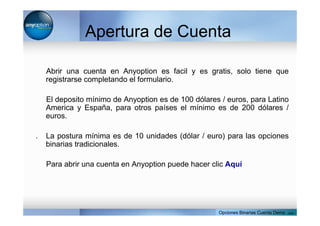 Apertura de Cuenta
Abrir una cuenta en Anyoption es facil y es gratis, solo tiene que
registrarse completando el formulario.
El deposito mínimo de Anyoption es de 100 dólares / euros, para Latino
America y España, para otros países el mínimo es de 200 dólares /
euros.
. La postura mínima es de 10 unidades (dólar / euro) para las opciones
binarias tradicionales.
Para abrir una cuenta en Anyoption puede hacer clic Aquí
Opciones Binarias Cuenta Demo . com
 