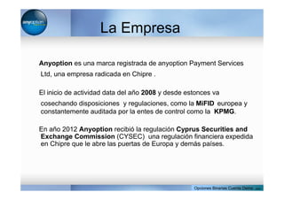 La Empresa
Anyoption es una marca registrada de anyoption Payment Services
Ltd, una empresa radicada en Chipre .
El inicio de actividad data del año 2008 y desde estonces va
cosechando disposiciones y regulaciones, como la MiFID europea y
constantemente auditada por la entes de control como la KPMG.
En año 2012 Anyoption recibió la regulación Cyprus Securities and
Exchange Commission (CYSEC) una regulación financiera expedida
en Chipre que le abre las puertas de Europa y demás países.
Opciones Binarias Cuenta Demo . com
 