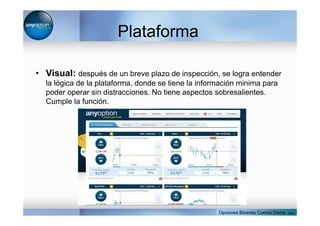 Plataforma
• Visual: después de un breve plazo de inspección, se logra entender
la lógica de la plataforma, donde se tiene la información minima para
poder operar sin distracciones. No tiene aspectos sobresalientes.
Cumple la función.
Opciones Binarias Cuenta Demo . com
 