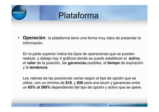 Plataforma
• Operación: la plataforma tiene una forma muy clara de presentar la
información.
En la parte superior indica los tipos de operaciones que se pueden
realizar, y debajo hay 4 gráficos donde se puede establecer el activo,
el valor de la posición, las ganancias posibles, el tiempo de expiración
y la tendencia.
Los valores de las posiciones varían según el tipo de opción que se
utilice, con un mínimo de $10, y $50 para one touch y ganancias entre
un 65% al 380% dependiendo del tipo de opción y activo que se opere.
Opciones Binarias Cuenta Demo . com
 