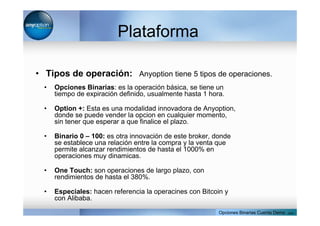 Plataforma
• Tipos de operación: Anyoption tiene 5 tipos de operaciones.
• Opciones Binarias: es la operación básica, se tiene un
tiempo de expiración definido, usualmente hasta 1 hora.
• Option +: Esta es una modalidad innovadora de Anyoption,
donde se puede vender la opcion en cualquier momento,
sin tener que esperar a que finalice el plazo.
• Binario 0 – 100: es otra innovación de este broker, donde
se establece una relación entre la compra y la venta que
permite alcanzar rendimientos de hasta el 1000% en
operaciones muy dinamicas.
• One Touch: son operaciones de largo plazo, con
rendimientos de hasta el 380%.
• Especiales: hacen referencia la operacines con Bitcoin y
con Alibaba.
Opciones Binarias Cuenta Demo . com
 