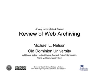 A Very Incomplete & Biased

Review of Web Archiving

          Michael L. Nelson
       Old Dominion University
 Additional slides: Herbert Van de Sompel, Robert Sanderson,
                  Frank McCown, Martin Klein



            Review of Web Archiving: Michael L. Nelson
          Web Archiving Cooperative, Stanford, Sep 09 2010
 