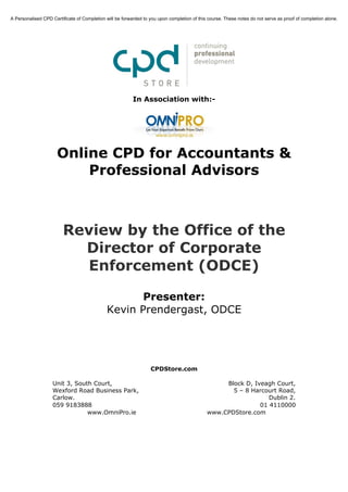A Personalised CPD Certificate of Completion will be forwarded to you upon completion of this course. These notes do not serve as proof of completion alone.




                                                          In Association with:-




                      Online CPD for Accountants &
                          Professional Advisors



                         Review by the Office of the
                           Director of Corporate
                            Enforcement (ODCE)

                                                    Presenter:
                                             Kevin Prendergast, ODCE




                                                                  CPDStore.com

                    Unit 3, South Court,                                                          Block D, Iveagh Court,
                    Wexford Road Business Park,                                                     5 – 8 Harcourt Road,
                    Carlow.                                                                                     Dublin 2.
                    059 9183888                                                                              01 4110000
                                www.OmniPro.ie                                               www.CPDStore.com
 