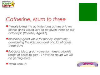 Catherine, Mum to three
“I really loved the activities and games and my
friends and I would love to be given these on our
birthdays” (Phoebe, Aged 6)
Incredibly good value for money, especially
considering the ridiculous cost of a lot of cards
these days
Fabulous idea, great value for money, a lovely
range of cards to give – I have no doubt we will
be getting more!
10/10 from us!
 