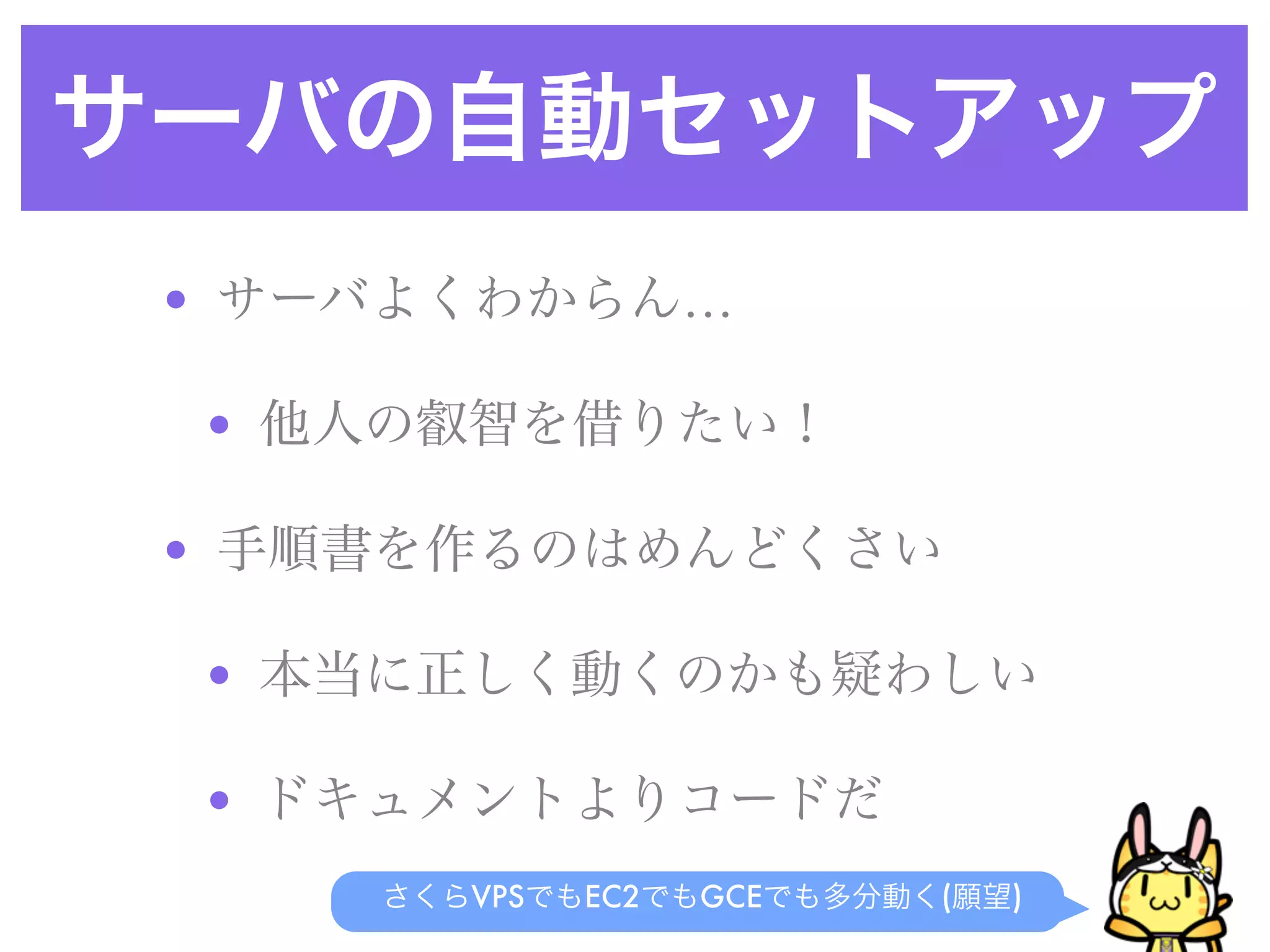 サーバの自動セットアップ
• サーバよくわからん…
• 他人の叡智を借りたい！
• 手順書を作るのはめんどくさい
• 本当に正しく動くのかも疑わしい
• ドキュメントよりコードだ
さくらVPSでもEC2でもGCEでも多分動く(願望)
 