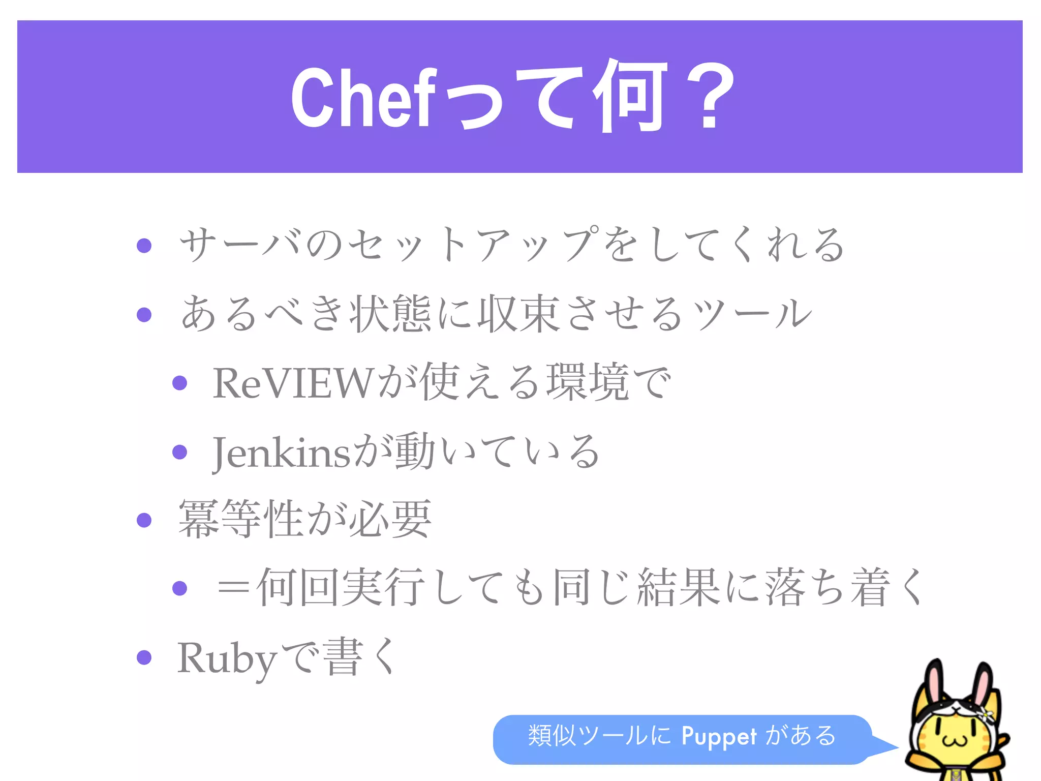 Chefって何？
• サーバのセットアップをしてくれる
• あるべき状態に収束させるツール
• ReVIEWが使える環境で
• Jenkinsが動いている
• 冪等性が必要
• ＝何回実行しても同じ結果に落ち着く
• Rubyで書く
類似ツールに Puppet がある
 