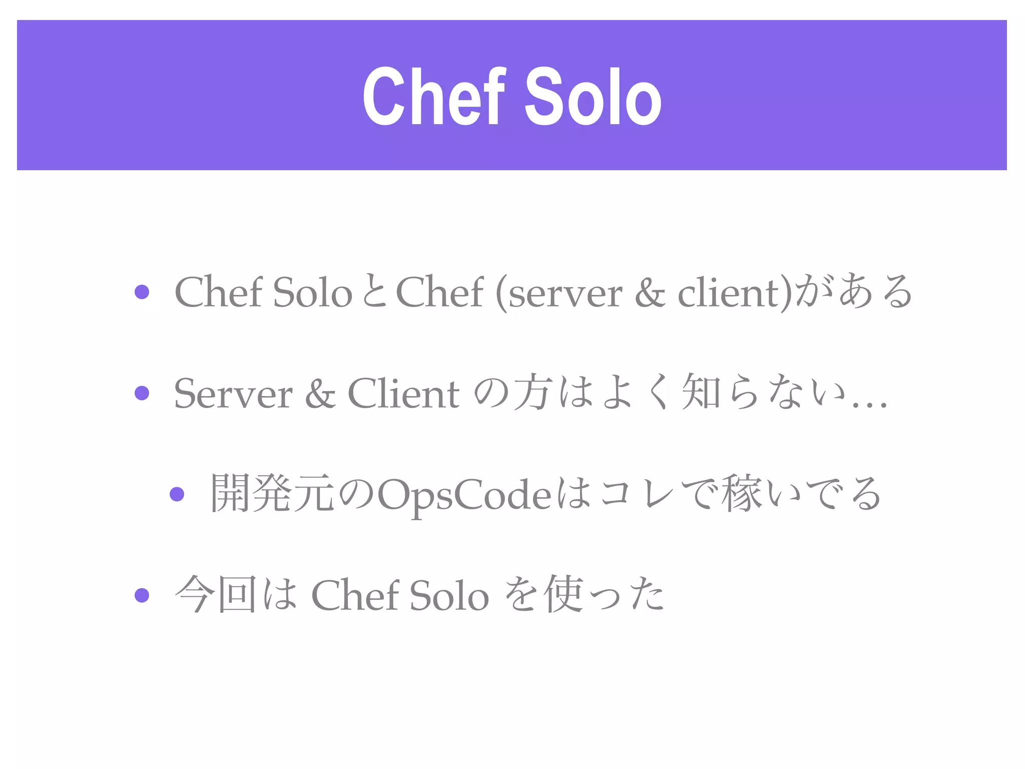 Chef Solo
• Chef SoloとChef (server & client)がある
• Server & Client の方はよく知らない…
• 開発元のOpsCodeはコレで稼いでる
• 今回は Chef Solo を使った
 