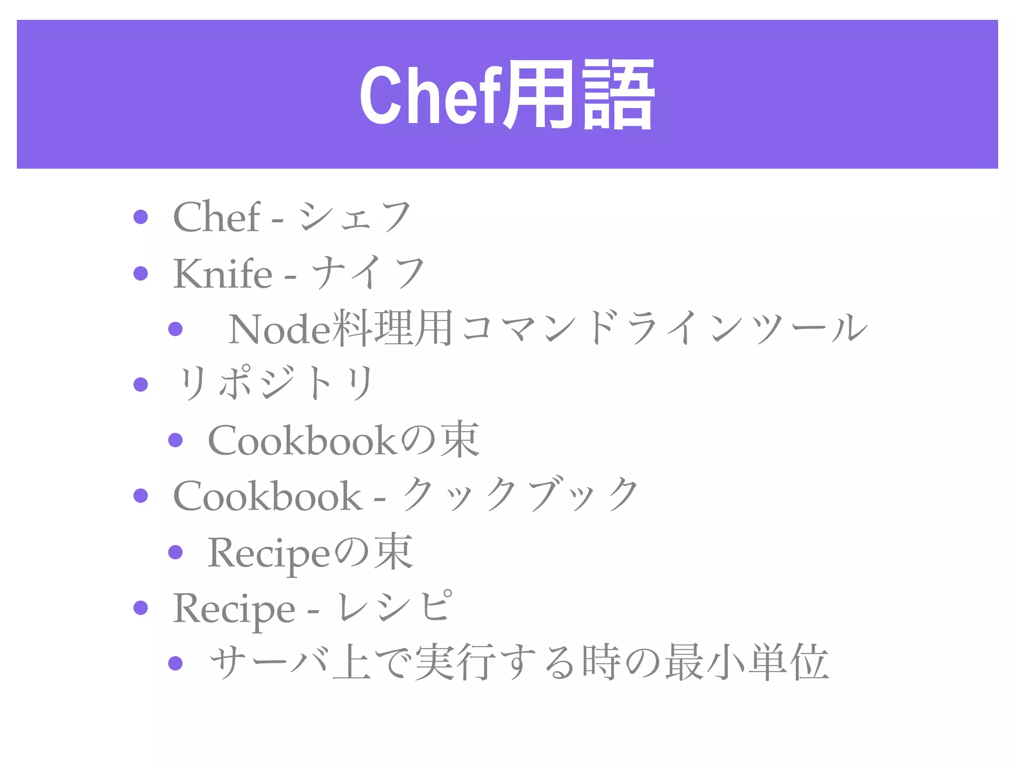 Chef用語
• Chef - シェフ
• Knife - ナイフ
• Node料理用コマンドラインツール
• リポジトリ
• Cookbookの束
• Cookbook - クックブック
• Recipeの束
• Recipe - レシピ
• サーバ上で実行する時の最小単位
 