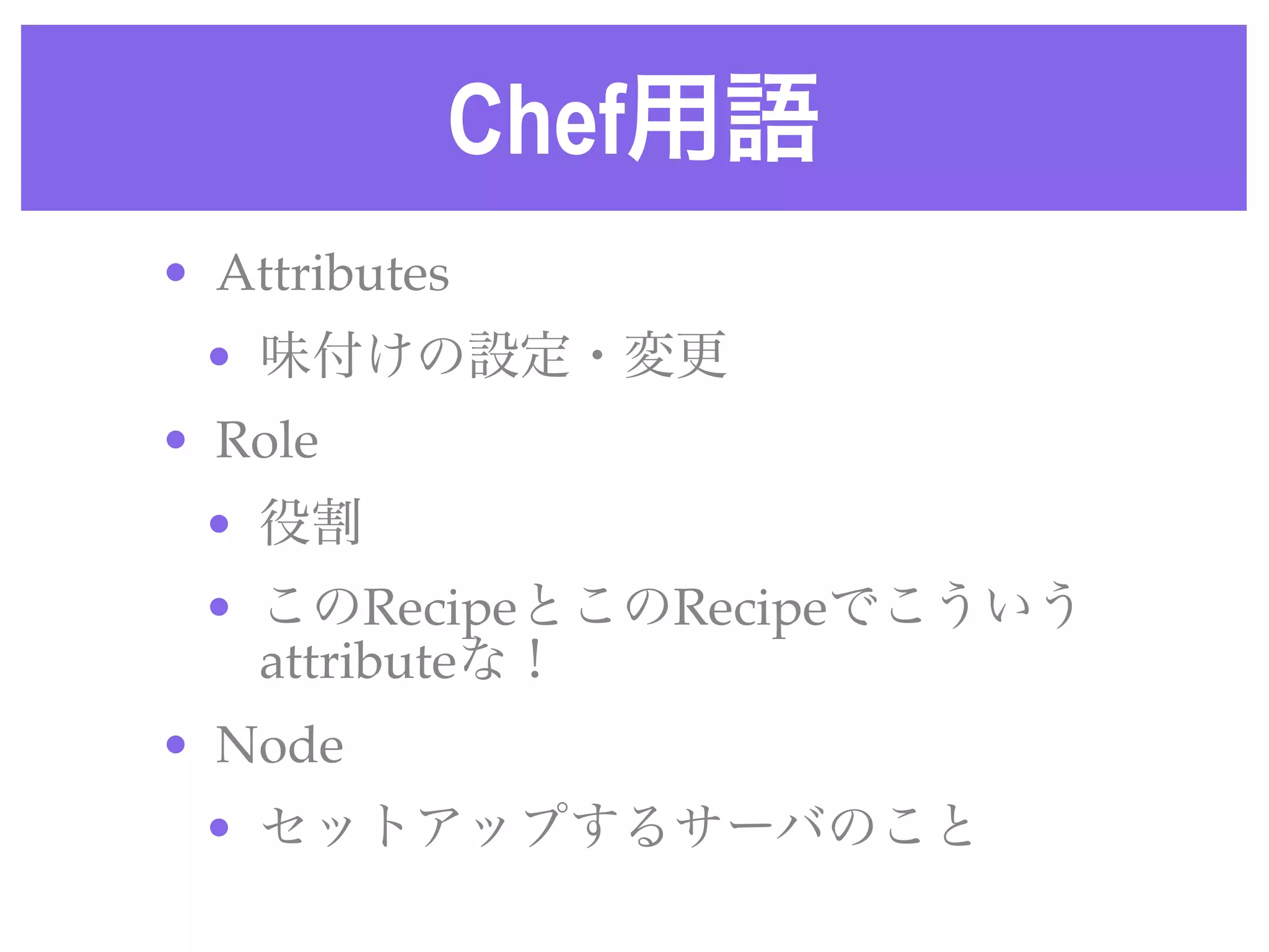 Chef用語
• Attributes 
• 味付けの設定・変更
• Role 
• 役割
• このRecipeとこのRecipeでこういう
attributeな！
• Node 
• セットアップするサーバのこと
 