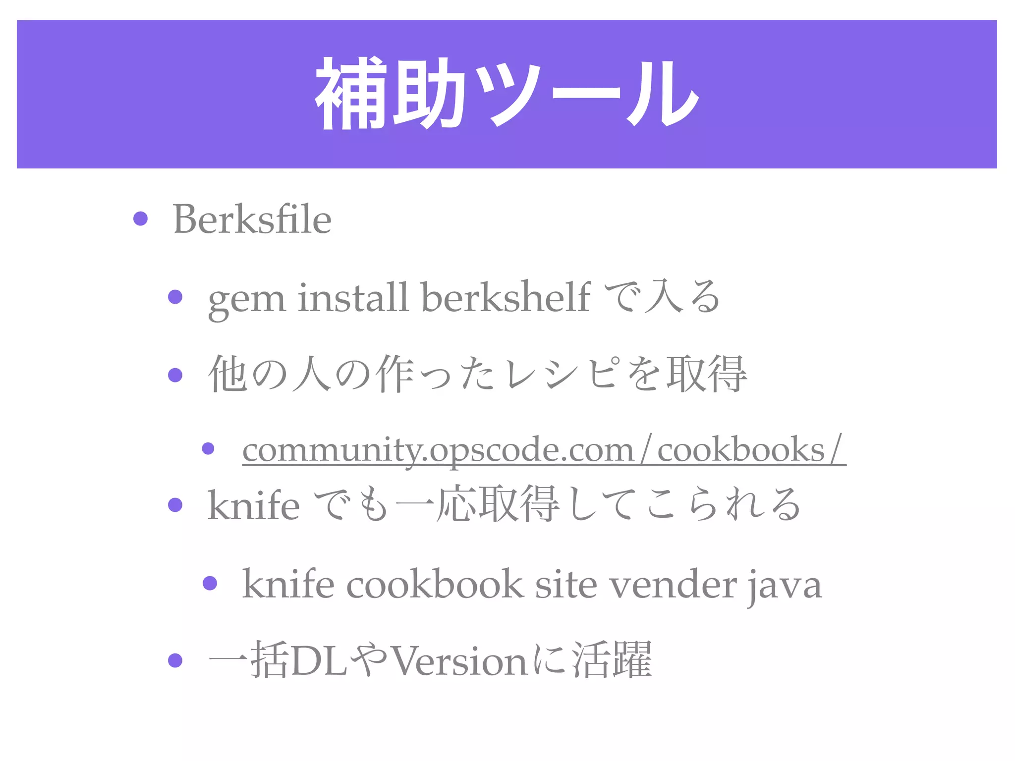 補助ツール
• Berksﬁle 
• gem install berkshelf で入る
• 他の人の作ったレシピを取得
• community.opscode.com/cookbooks/
• knife でも一応取得してこられる
• knife cookbook site vender java 
• 一括DLやVersionに活躍
 