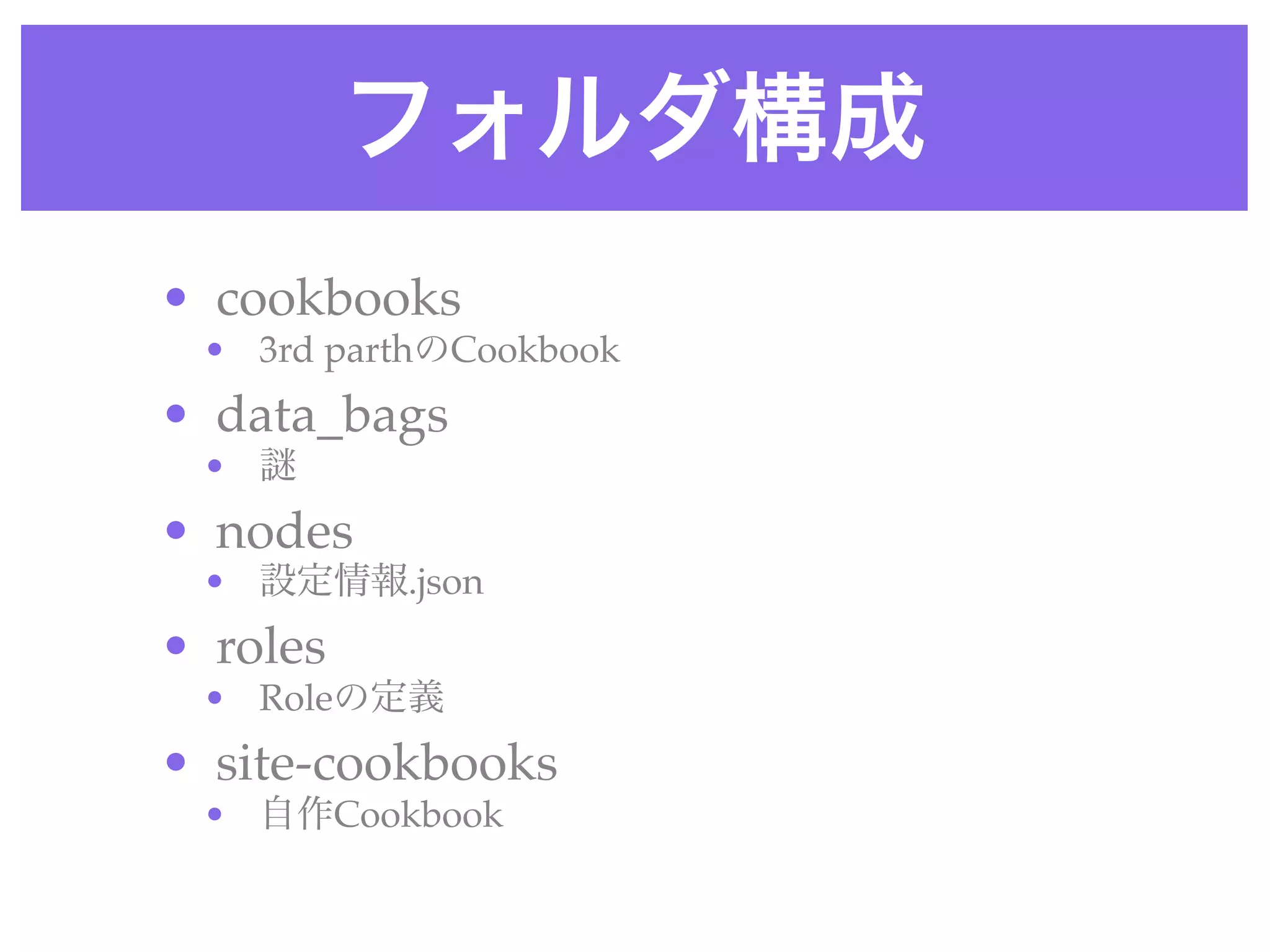 フォルダ構成
• cookbooks 
• 3rd parthのCookbook
• data_bags 
•
• nodes 
• 設定情報.json
• roles 
• Roleの定義
• site-cookbooks 
• 自作Cookbook
 