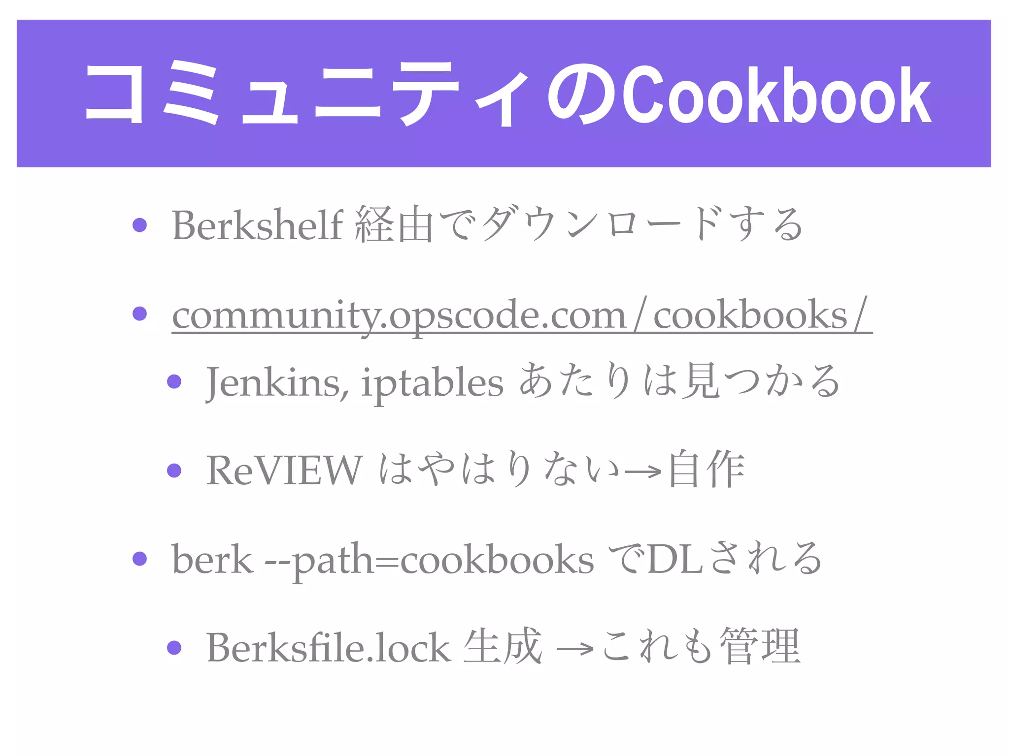 コミュニティのCookbook
• Berkshelf 経由でダウンロードする
• community.opscode.com/cookbooks/
• Jenkins, iptables あたりは見つかる
• ReVIEW はやはりない→自作
• berk --path=cookbooks でDLされる
• Berksﬁle.lock 生成 →これも管理
 