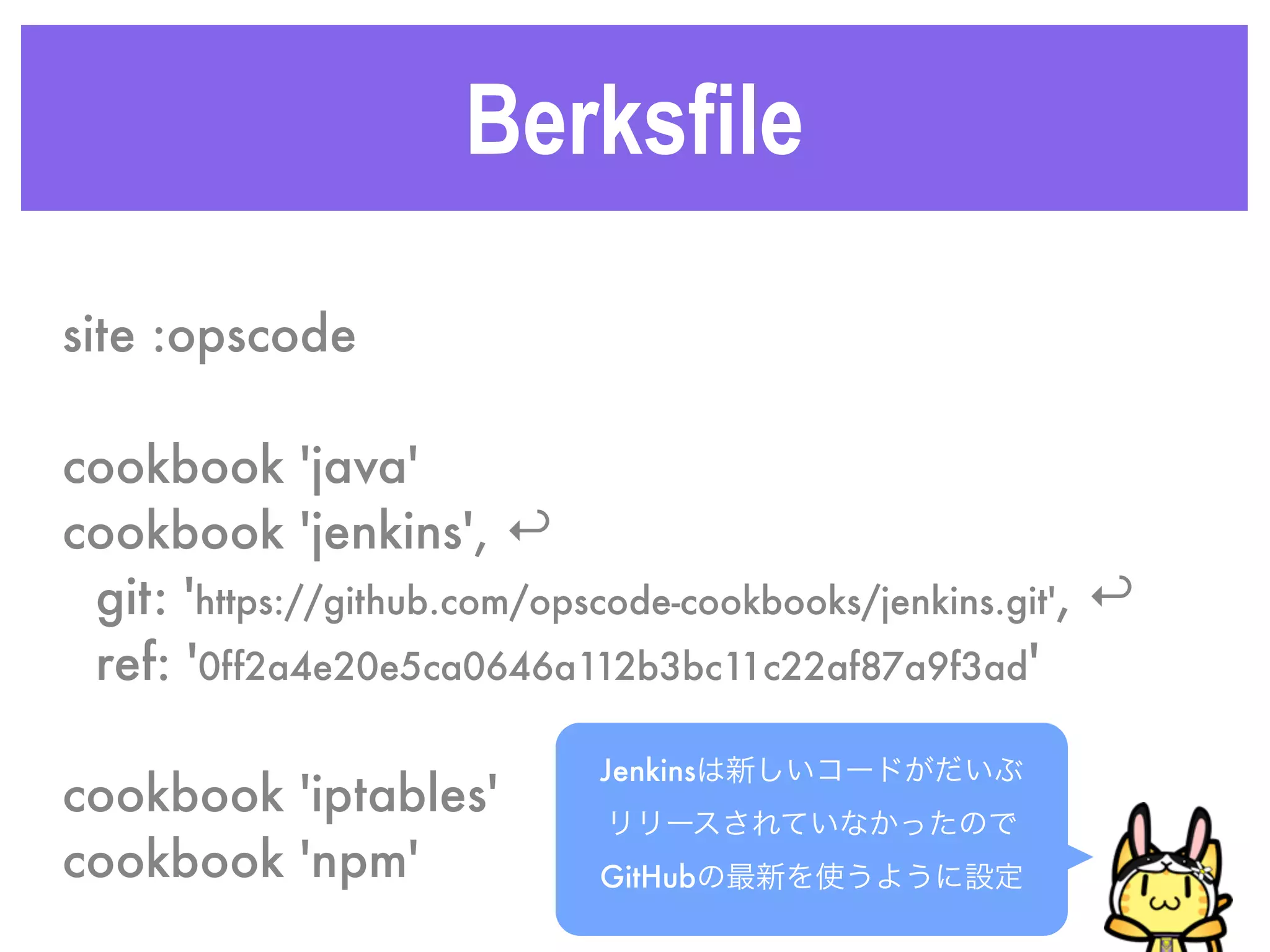 Berksfile
site :opscode
cookbook 'java'
cookbook 'jenkins', ↩
git: 'https://github.com/opscode-cookbooks/jenkins.git', ↩
ref: '0ff2a4e20e5ca0646a112b3bc11c22af87a9f3ad'
cookbook 'iptables'
cookbook 'npm'
Jenkinsは新しいコードがだいぶ
リリースされていなかったので
GitHubの最新を使うように設定
 