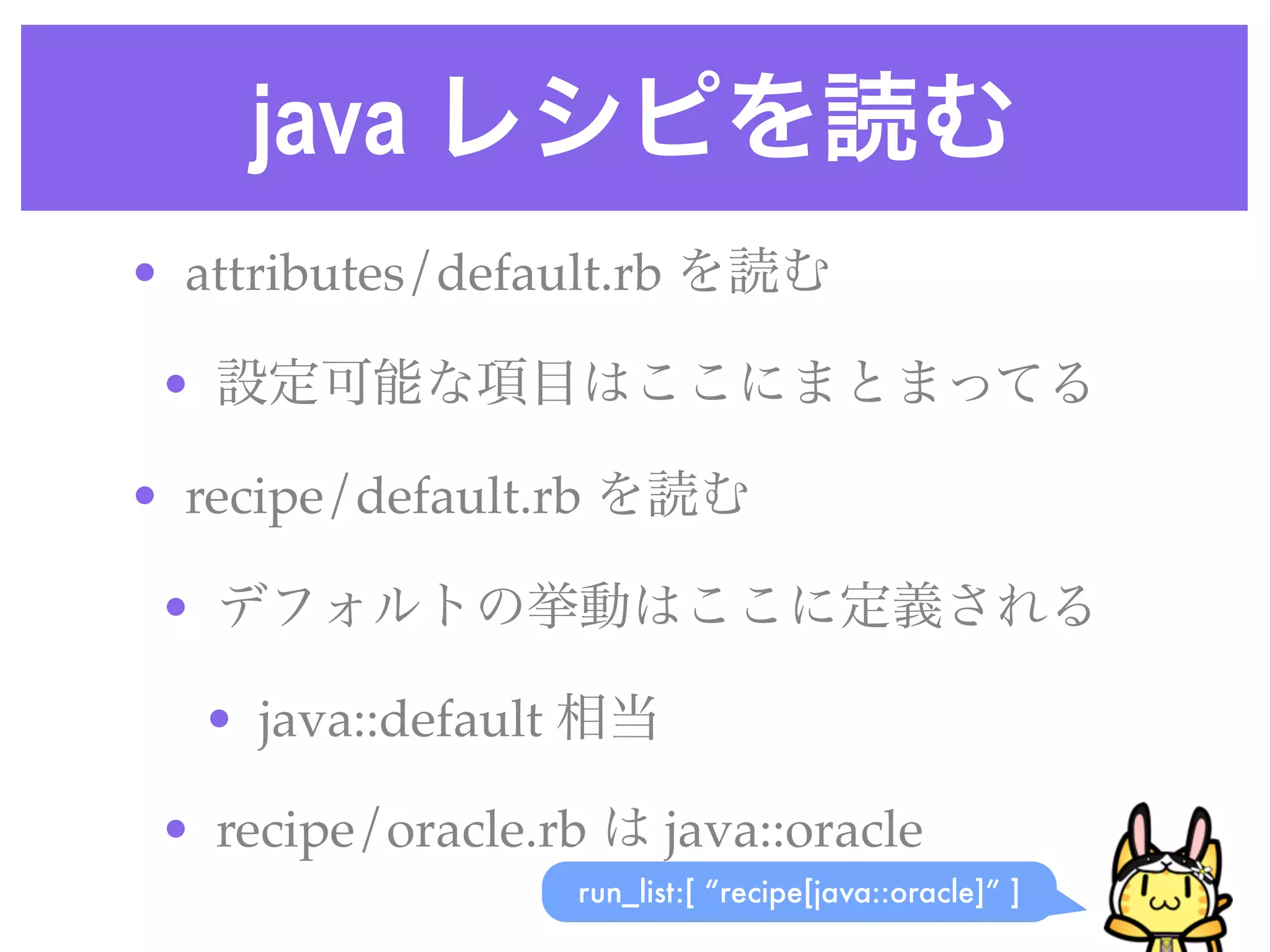 java レシピを読む
• attributes/default.rb を読む
• 設定可能な項目はここにまとまってる
• recipe/default.rb を読む
• デフォルトの挙動はここに定義される
• java::default 相当
• recipe/oracle.rb は java::oracle
run_list:[ “recipe[java::oracle]” ]
 