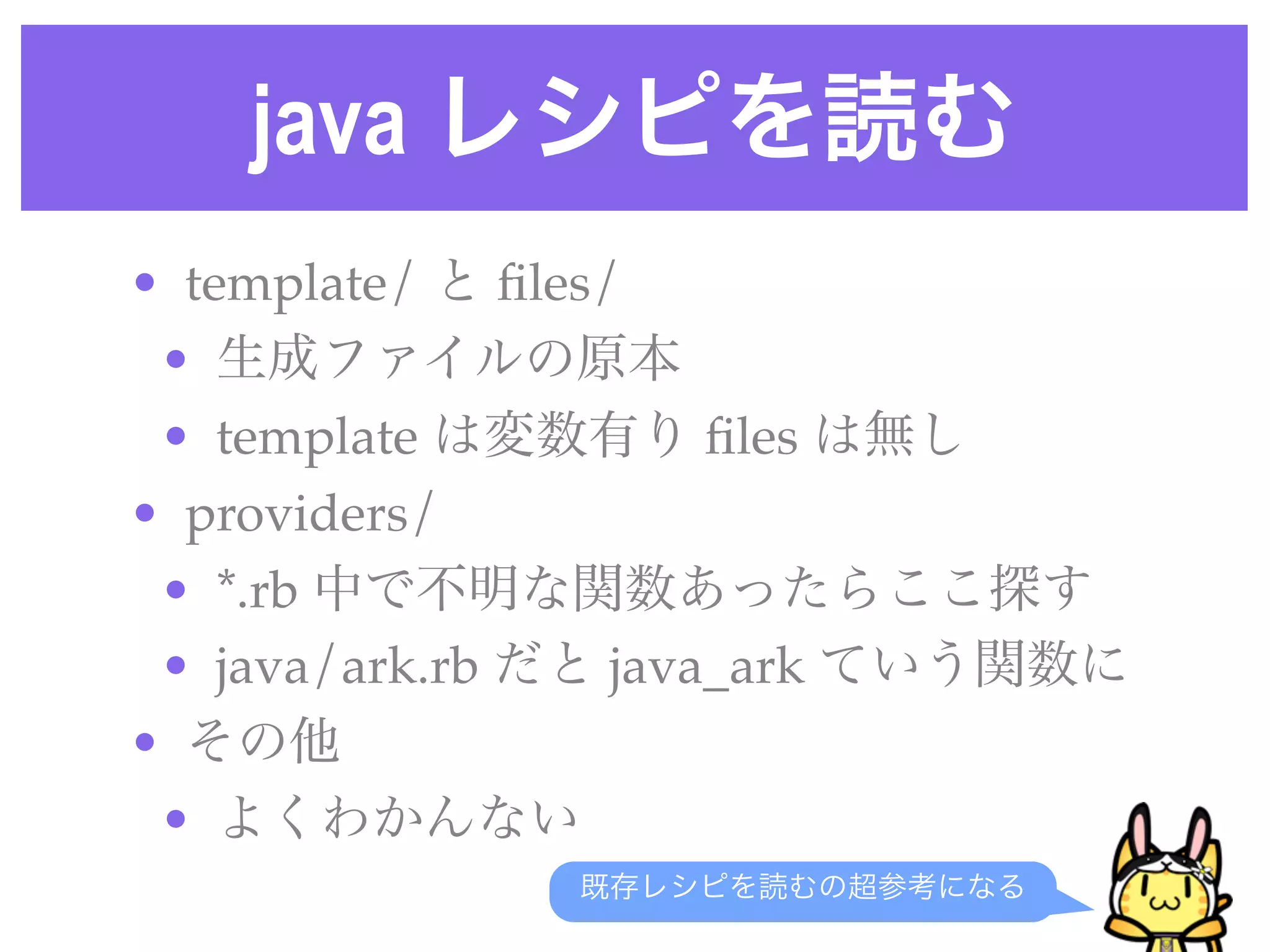 java レシピを読む
• template/ と ﬁles/
• 生成ファイルの原本
• template は変数有り ﬁles は無し
• providers/ 
• *.rb 中で不明な関数あったらここ探す
• java/ark.rb だと java_ark ていう関数に
• その他
• よくわかんない
既存レシピを読むの超参考になる
 