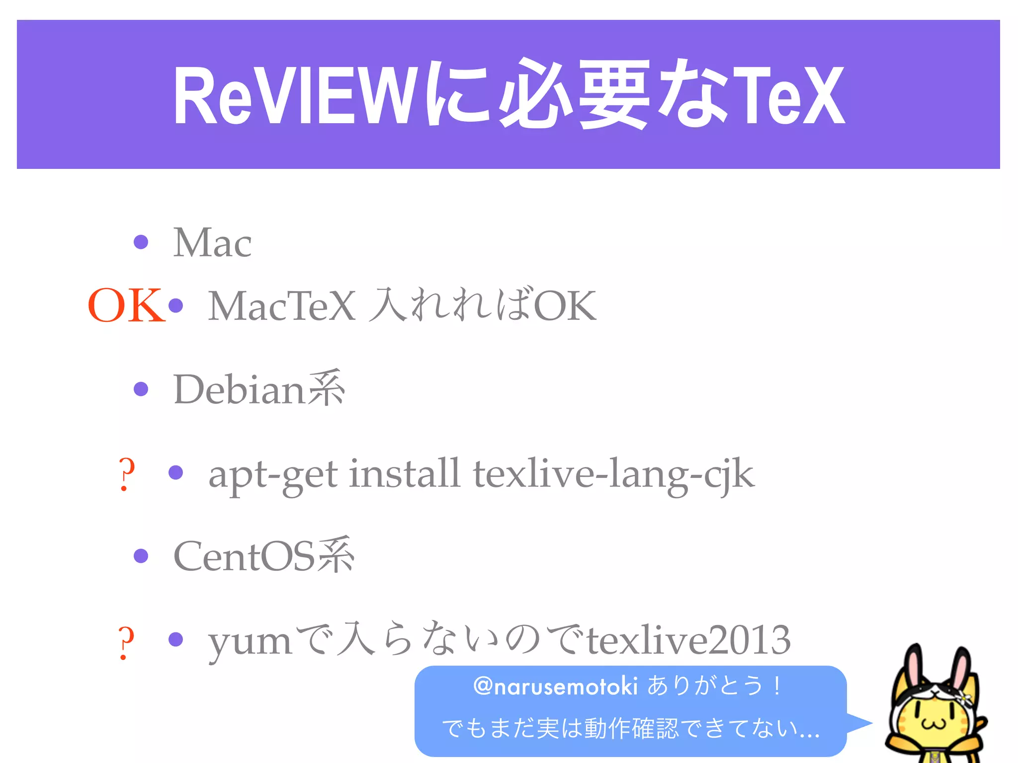 ReVIEWに必要なTeX
• Mac
• MacTeX 入れればOK
• Debian系
• apt-get install texlive-lang-cjk 
• CentOS系
• yumで入らないのでtexlive2013
@narusemotoki ありがとう！
でもまだ実は動作確認できてない…
OK
?
?
 