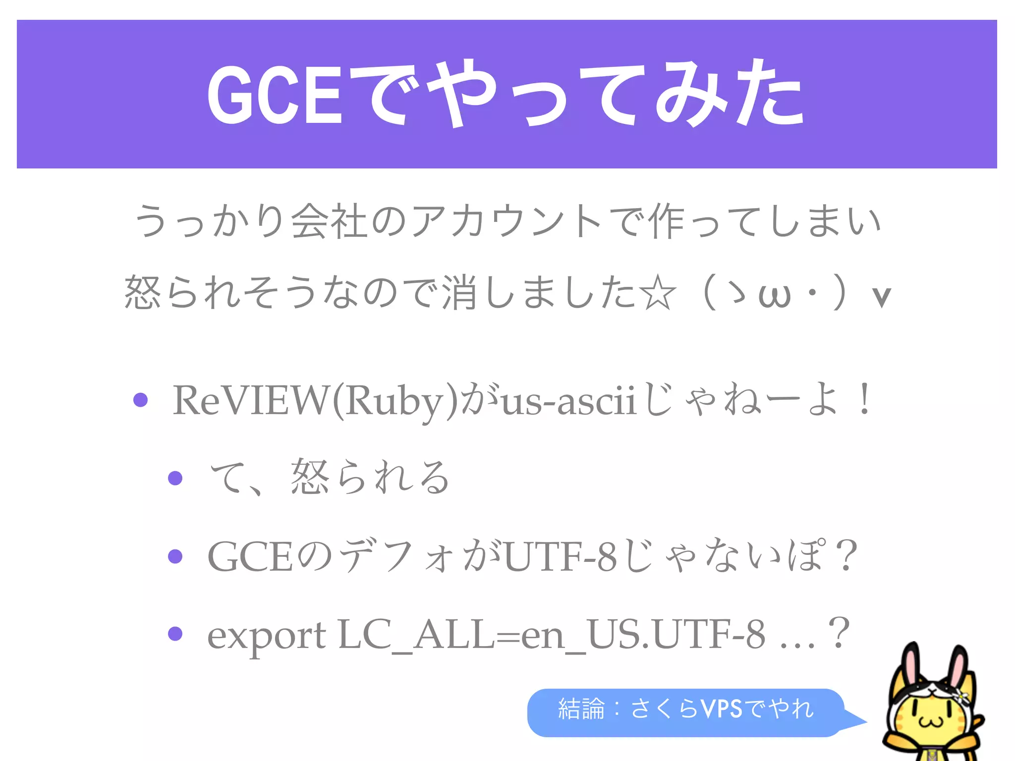 GCEでやってみた
結論：さくらVPSでやれ
うっかり会社のアカウントで作ってしまい
怒られそうなので消しました☆（ゝω・）v
• ReVIEW(Ruby)がus-asciiじゃねーよ！
• て、怒られる
• GCEのデフォがUTF-8じゃないぽ？
• export LC_ALL=en_US.UTF-8 …？
 