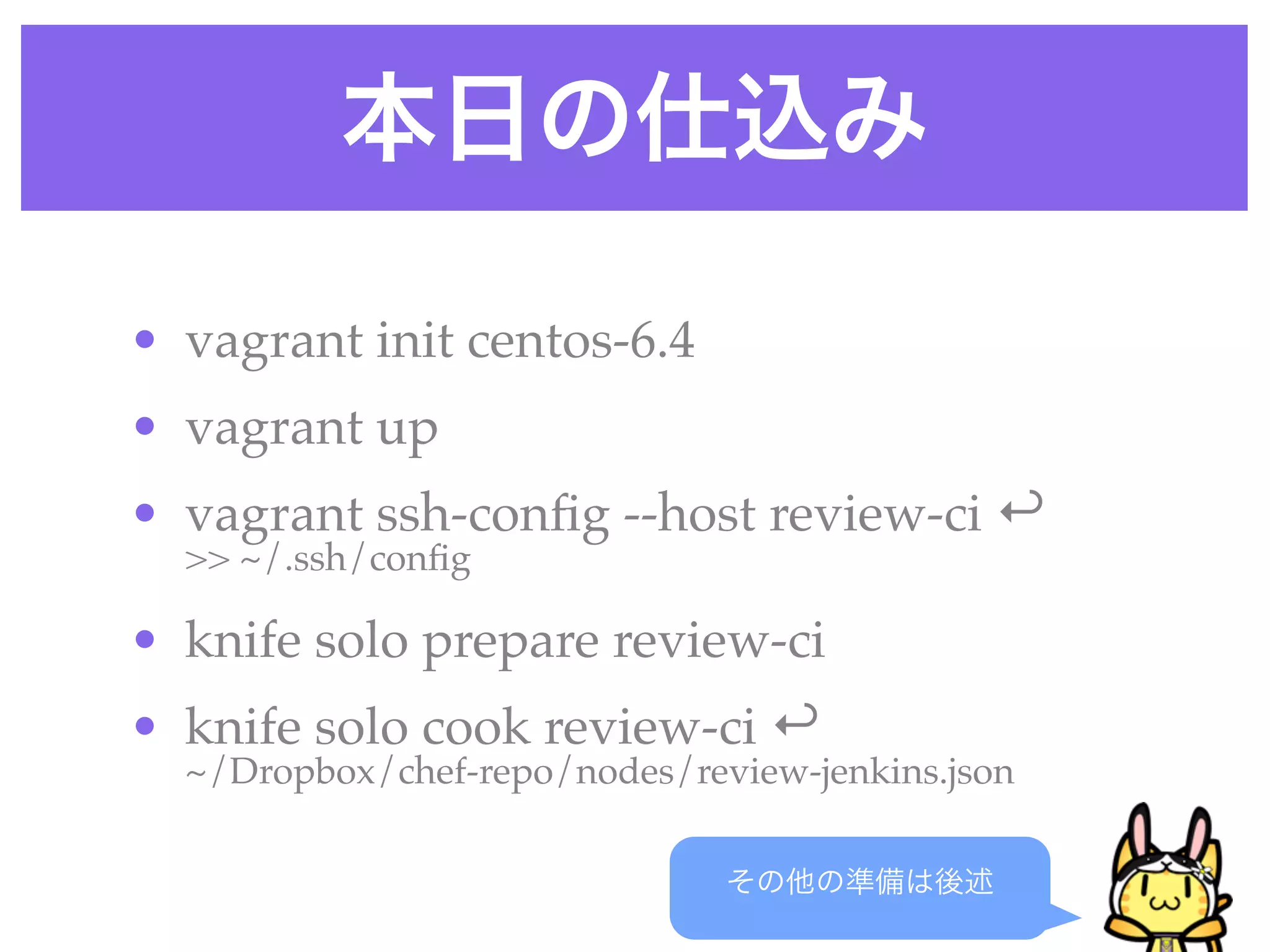 本日の仕込み
その他の準備は後述
• vagrant init centos-6.4
• vagrant up
• vagrant ssh-conﬁg --host review-ci ↩
>> ~/.ssh/conﬁg
• knife solo prepare review-ci
• knife solo cook review-ci ↩
~/Dropbox/chef-repo/nodes/review-jenkins.json
 