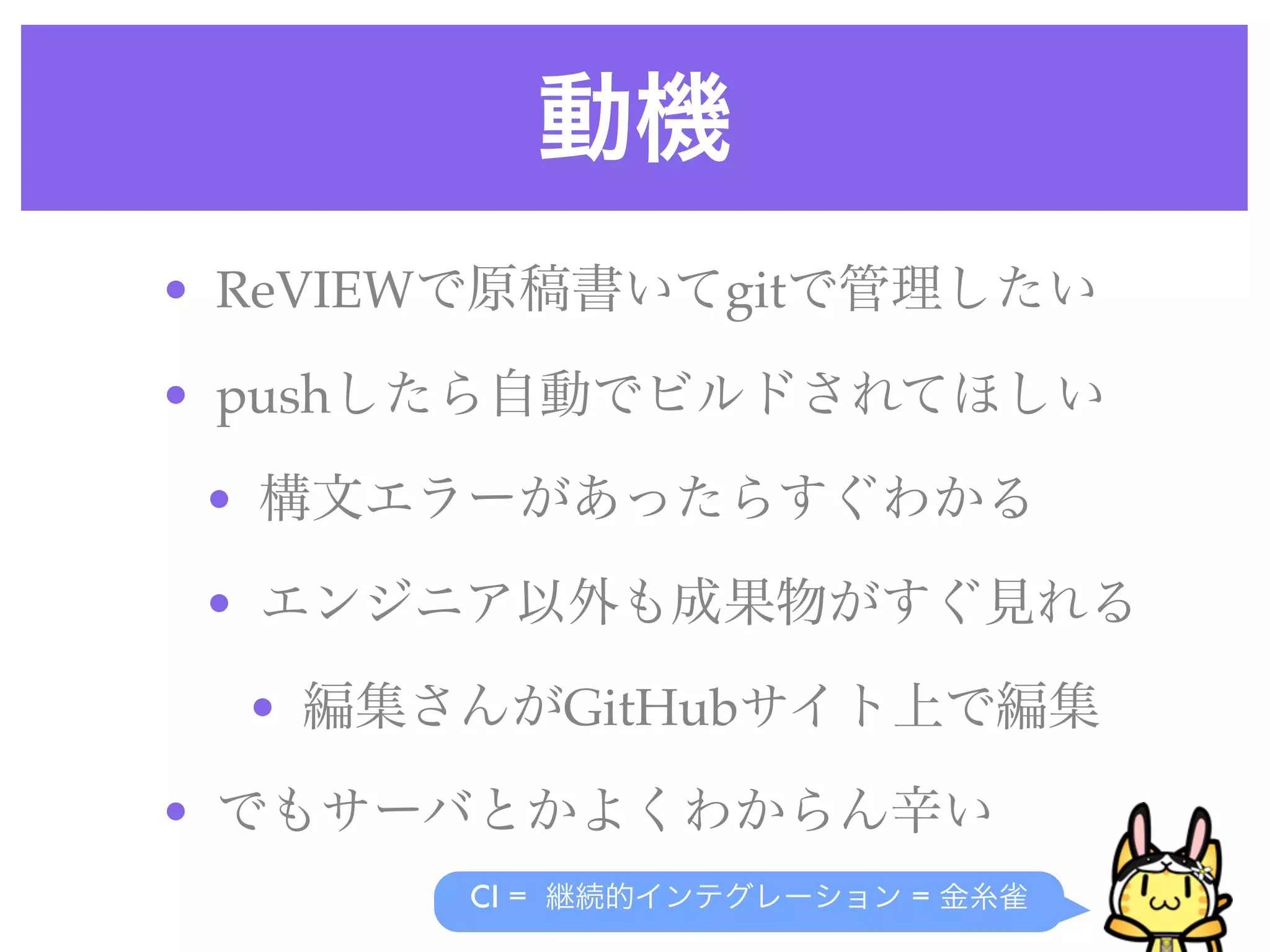 動機
• ReVIEWで原稿書いてgitで管理したい
• pushしたら自動でビルドされてほしい
• 構文エラーがあったらすぐわかる
• エンジニア以外も成果物がすぐ見れる
• 編集さんがGitHubサイト上で編集
• でもサーバとかよくわからん辛い
CI = 継続的インテグレーション = 金糸雀
 