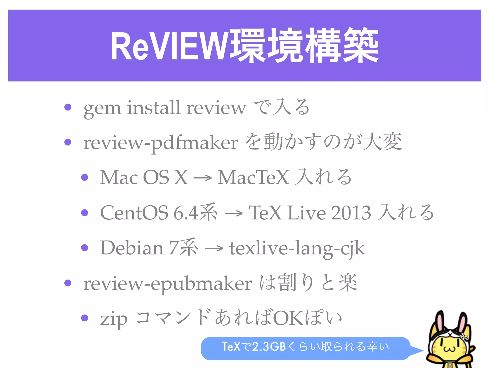 ReVIEW環境構築
• gem install review で入る
• review-pdfmaker を動かすのが大変
• Mac OS X → MacTeX 入れる
• CentOS 6.4系 → TeX Live 2013 入れる
• Debian 7系 → texlive-lang-cjk
• review-epubmaker は割りと楽
• zip コマンドあればOKぽい
TeXで2.3GBくらい取られる辛い
 