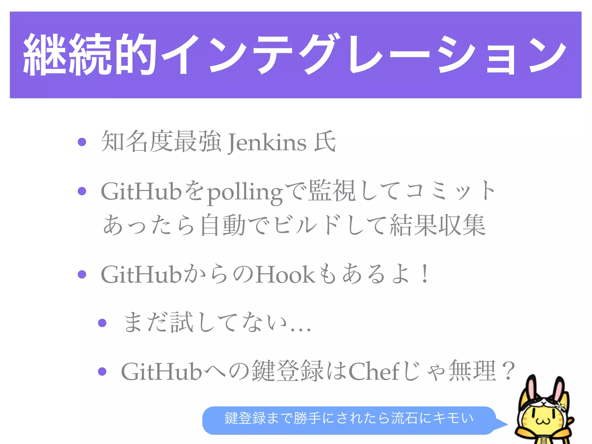継続的インテグレーション
• 知名度最強 Jenkins 氏
• GitHubをpollingで監視してコミット
あったら自動でビルドして結果収集
• GitHubからのHookもあるよ！
• まだ試してない…
• GitHubへの 登録はChefじゃ無理？
登録まで勝手にされたら流石にキモい
 
