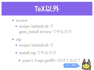TeX以外
• review
• recipe/default.rb で
gem_install review てやるだけ
• zip
• recipe/default.rb で
• install zip てやるだけ
• yumとかapt-g...