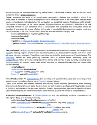 whose instances are potentially executed by another thread. A Runnable, however, does not return a result                               
and cannot throw a ​checked exception​. 
Future​: represents the result of an asynchronous computation. Methods are provided to check if the                             
computation is complete, to wait for its completion, and to retrieve the result of the computation. The result can                                     
only be retrieved using method get when the computation has completed, blocking if necessary until it is ready.                                   
Cancellation is performed by the cancel method. Additional methods are provided to determine if the task                               
completed normally or was cancelled. Once a computation has completed, the computation cannot be                           
cancelled. If you would like to use a Future for the sake of cancellability but not provide a usable result, you                                         
can declare types of the form Future<?> and return null as a result of the underlying task.  
boolean ​cancel​(boolean mayInterruptIfRunning) 
boolean ​isCancelled​() 
boolean ​isDone​() 
V​ ​get​() throws​ ​InterruptedException​, ​ExecutionException 
V​ ​get​(long timeout, ​TimeUnit​ unit) throws​ ​InterruptedException​, ​ExecutionException​, ​TimeoutException 
 
 
ExecutorService​: An ​Executor that provides methods to manage termination and methods that can produce a                             
Future for tracking progress of one or more asynchronous tasks. An ExecutorService can be shut down, which                                 
will cause it to reject new tasks. Two different methods are provided for shutting down an ExecutorService. The                                   
shutdown() method will allow previously submitted tasks to execute before terminating, while the                         
shutdownNow() method prevents waiting tasks from starting and attempts to stop currently executing tasks.                           
Upon termination, an executor has no tasks actively executing, no tasks awaiting execution, and no new tasks                                 
can be submitted. 
void ​shutdown​() 
List​<​Runnable​> ​shutdownNow​() 
<T> ​Future​<T> ​submit​(​Callable​<T> task) 
Future​<?> ​submit​(​Runnable​ task) 
 
ThreadPoolExecutor​: An ​ExecutorService that executes each submitted task using one of possibly several                         
pooled threads, normally configured using​ ​Executors​ factory methods. 
Thread pools address two different problems: they usually provide improved performance when executing                         
large numbers of asynchronous tasks, due to reduced per­task invocation overhead, and they provide a means                               
of bounding and managing the resources, including threads, consumed when executing a collection of tasks.                             
Each ThreadPoolExecutor also maintains some basic statistics, such as the number of completed tasks. 
 
ScheduledThreadPoolExecutor​: A ​ThreadPoolExecutor that can additionally schedule commands to run                   
after a given delay, or to execute periodically. 
public ​ScheduledThreadPoolExecutor​(int corePoolSize) 
public ​ScheduledFuture​<?> ​schedule​(​Runnable​ command, long delay, ​TimeUnit 
   unit) 
public <V> ​ScheduledFuture​<V> ​schedule​(​Callable​<V> callable, long delay, 
  ​TimeUnit​ unit) 
public ​ScheduledFuture​<?> ​scheduleAtFixedRate​(​Runnable​ command, 
 