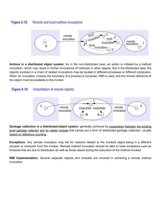  
 
Actions in a distributed object system​: As in the non­distributed case, an action is initiated by a method                                   
invocation, which may result in further invocations of methods in other objects. But in the distributed case, the                                   
objects involved in a chain of related invocations may be located in different processes or different computers.                                 
When an invocation crosses the boundary of a process or computer, RMI is used, and the remote reference of                                     
the object must be available to the invoker. 
 
 
Garbage collection in a distributed­object system​: generally achieved by ​cooperation between the existing                         
local garbage collector and an added module that carries out a form of distributed garbage collection, usually                                 
based on reference counting​. 
 
Exceptions​: Any remote invocation may fail for reasons related to the invoked object being in a different                                 
process or computer from the invoker. Remote method invocation should be able to raise exceptions such as                                 
timeouts that are due to distribution as well as those raised during the execution of the method invoked. 
 
RMI Implementation​: Several separate objects and modules are involved in achieving a remote method                           
invocation. 
 